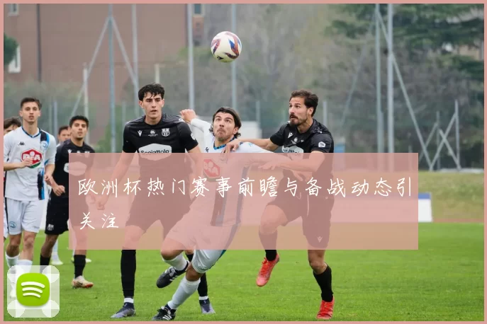 欧洲杯热门赛事前瞻与备战动态引关注