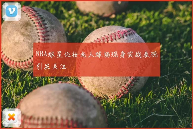 NBA球星化妆老人球场现身实战表现引发关注