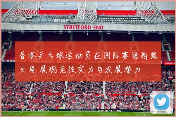 香港乒乓球运动员在国际赛场崭露头角 展现竞技实力与发展潜力