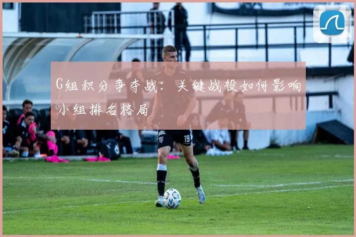 G组积分争夺战:关键战役如何影响小组排名格局