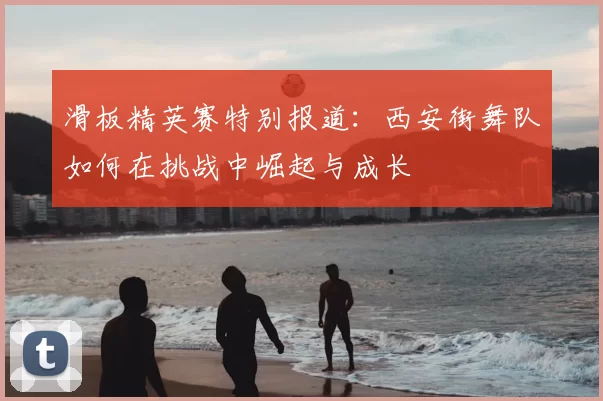 滑板精英赛特别报道：西安街舞队如何在挑战中崛起与成长