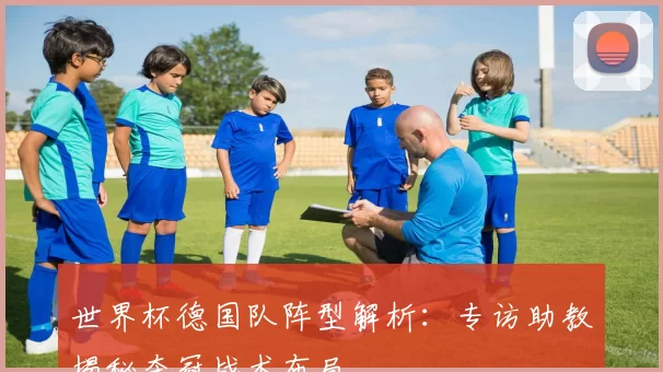 世界杯德国队阵型解析:专访助教揭秘夺冠战术布局