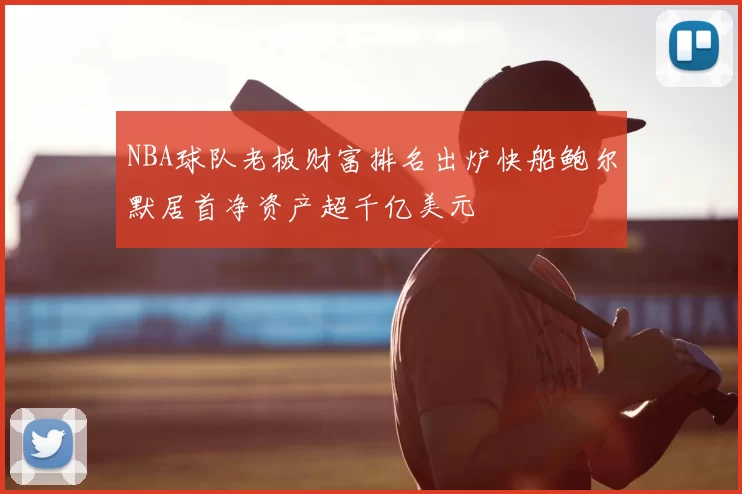 NBA球队老板财富排名出炉快船鲍尔默居首净资产超千亿美元