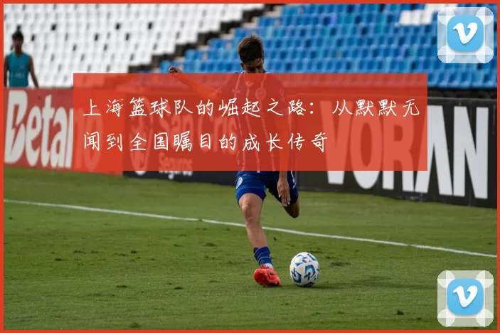 上海篮球队的崛起之路:从默默无闻到全国瞩目的成长传奇