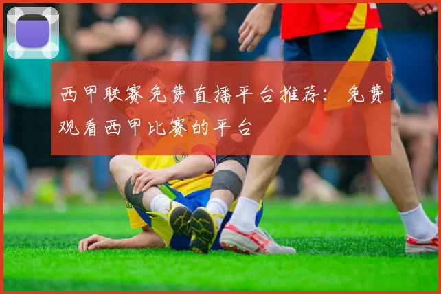 西甲联赛免费直播平台推荐：免费观看西甲比赛的平台