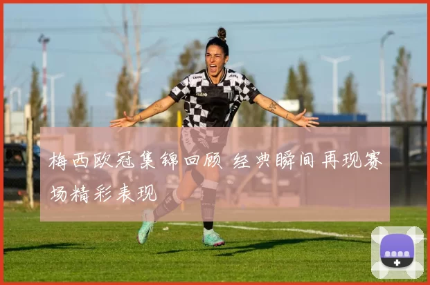 梅西欧冠集锦回顾 经典瞬间再现赛场精彩表现