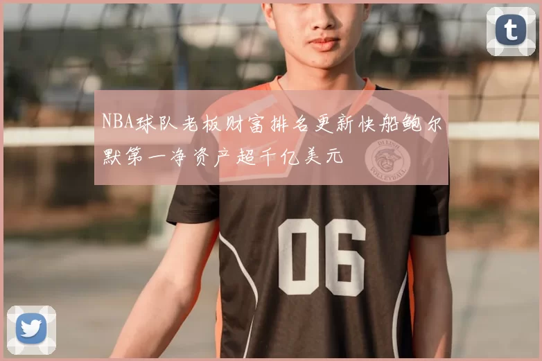 NBA球队老板财富排名更新快船鲍尔默第一净资产超千亿美元