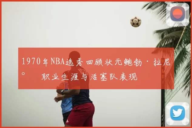 1970年NBA选秀回顾状元鲍勃·拉尼尔职业生涯与活塞队表现