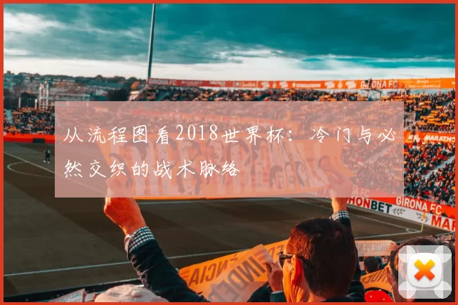 从流程图看2018世界杯:冷门与必然交织的战术脉络