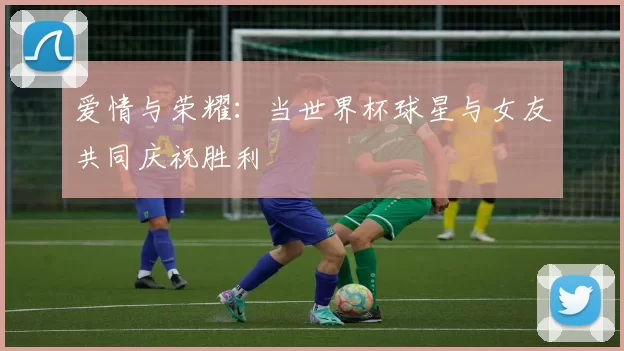 爱情与荣耀:当世界杯球星与女友共同庆祝胜利