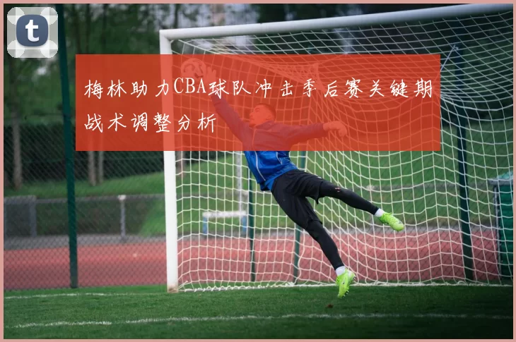 梅林助力CBA球队冲击季后赛关键期战术调整分析