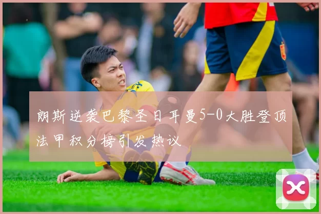 朗斯逆袭巴黎圣日耳曼5-0大胜登顶法甲积分榜引发热议