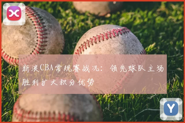 新浪CBA常规赛战况：领先球队主场胜利扩大积分优势
