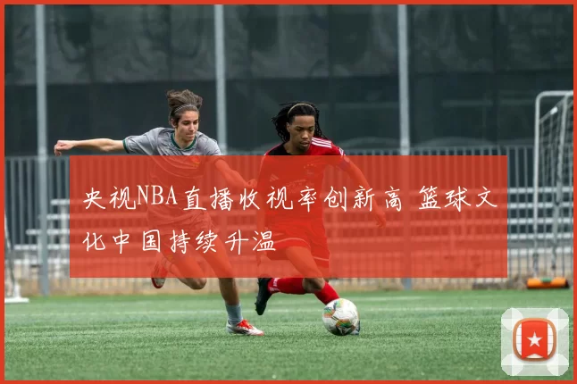 央视NBA直播收视率创新高 篮球文化中国持续升温