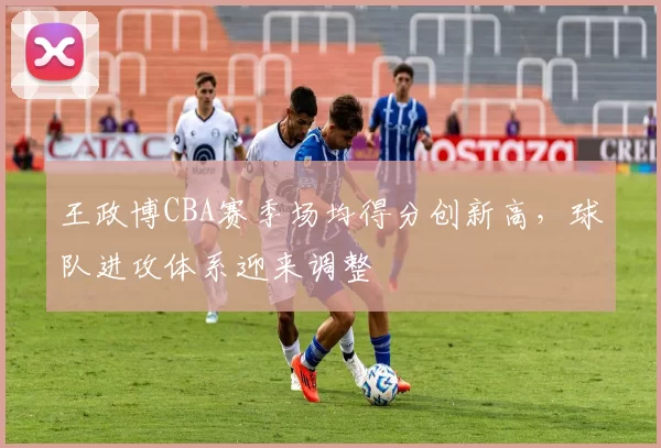 王政博CBA赛季场均得分创新高，球队进攻体系迎来调整