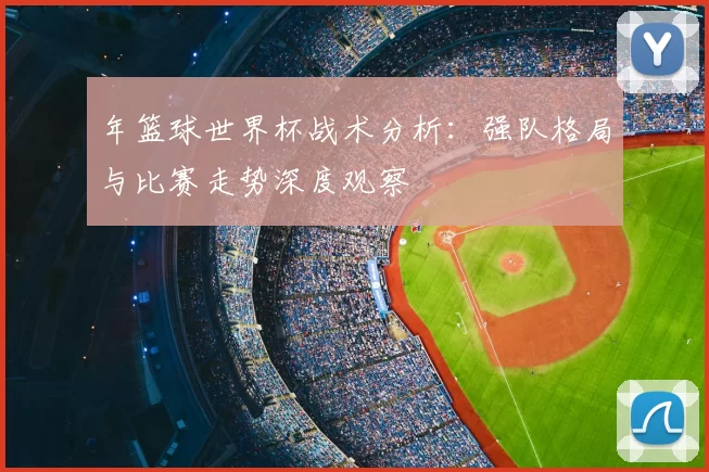 年篮球世界杯战术分析:强队格局与比赛走势深度观察
