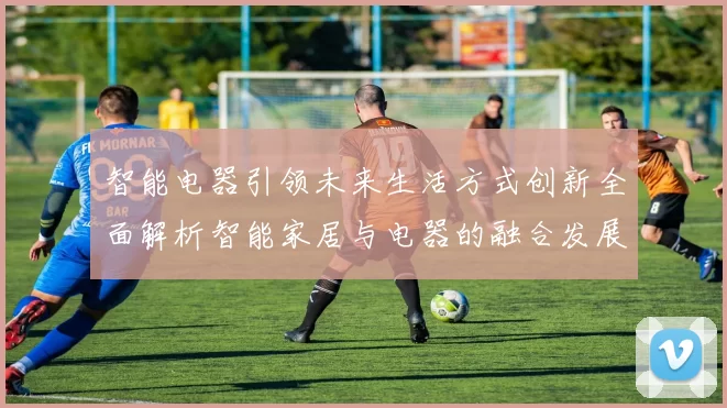智能电器引领未来生活方式创新全面解析智能家居与电器的融合发展趋势