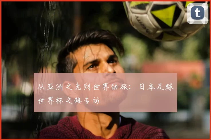 从亚洲之光到世界劲旅:日本足球世界杯之路专访