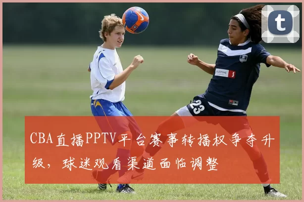 CBA直播PPTV平台赛事转播权争夺升级，球迷观看渠道面临调整