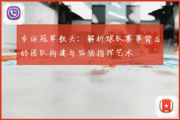专访冠军教头:解析球队赛事背后的团队构建与临场指挥艺术