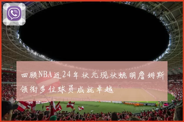 回顾NBA近24年状元现状姚明詹姆斯领衔多位球员成就卓越