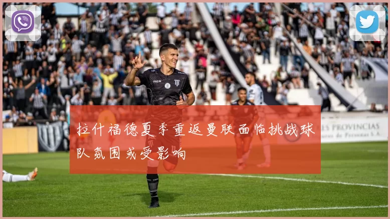 拉什福德夏季重返曼联面临挑战球队氛围或受影响