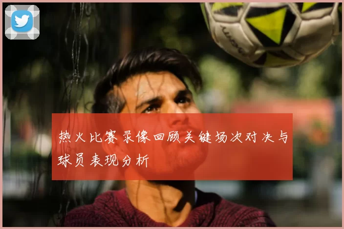 热火比赛录像回顾关键场次对决与球员表现分析