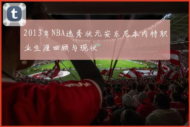 2013年NBA选秀状元安东尼本内特职业生涯回顾与现状