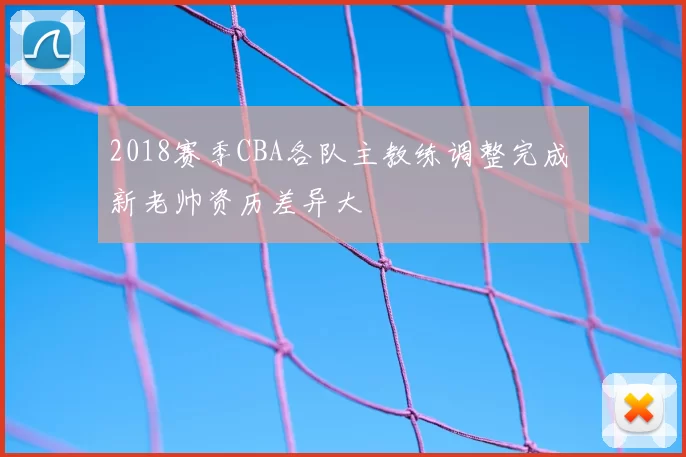 2018赛季CBA各队主教练调整完成 新老帅资历差异大