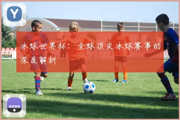 冰球世界杯:全球顶尖冰球赛事的深度解析